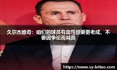 久尔杰维奇：咱们的球员有血性但要更老成，不要因争论而减员